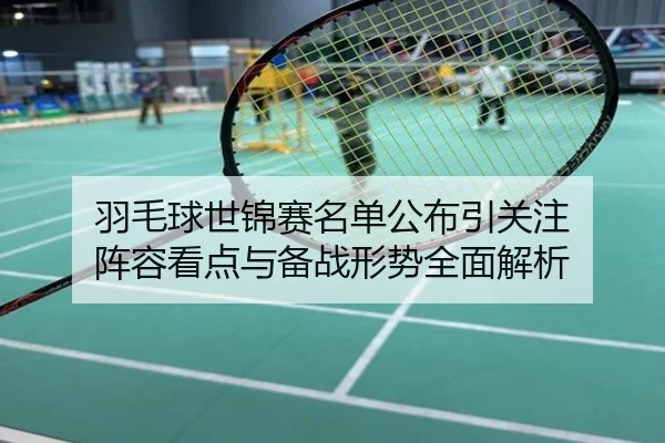 羽毛球世锦赛名单公布引关注 阵容看点与备战形势全面解析