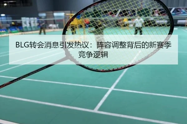 BLG转会消息引发热议：阵容调整背后的新赛季竞争逻辑