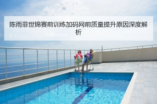 陈雨菲世锦赛前训练加码网前质量提升原因深度解析