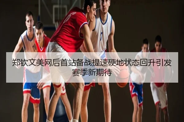 郑钦文美网后首站备战提速硬地状态回升引发赛季新期待