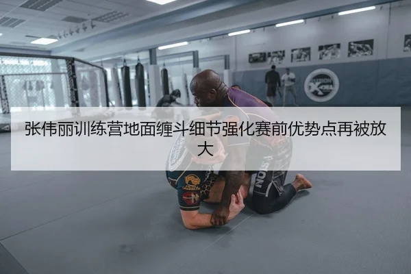 张伟丽训练营地面缠斗细节强化赛前优势点再被放大