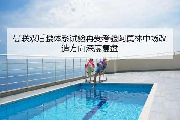 曼联双后腰体系试验再受考验阿莫林中场改造方向深度复盘